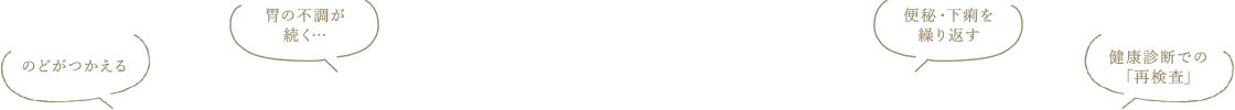 のどがつかえる。胃の不調が続く…便秘・下痢を繰り返す。健康診断での「再検査」